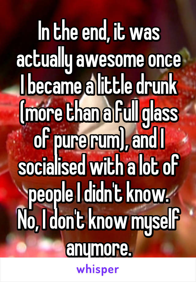 In the end, it was actually awesome once I became a little drunk (more than a full glass of pure rum), and I socialised with a lot of people I didn't know.
No, I don't know myself anymore.