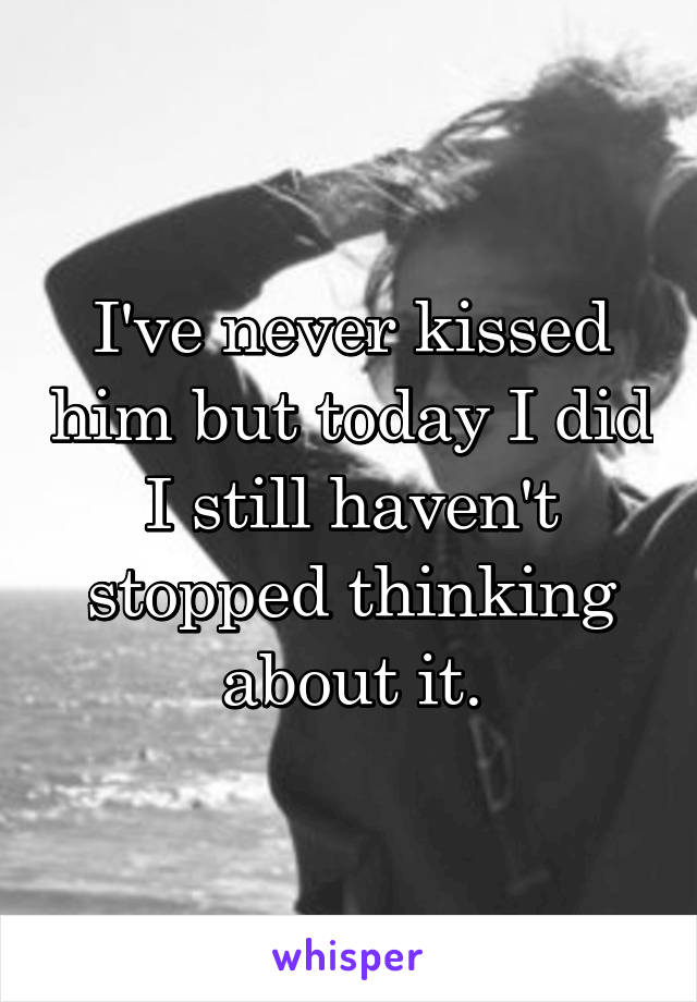 I've never kissed him but today I did
I still haven't stopped thinking about it.