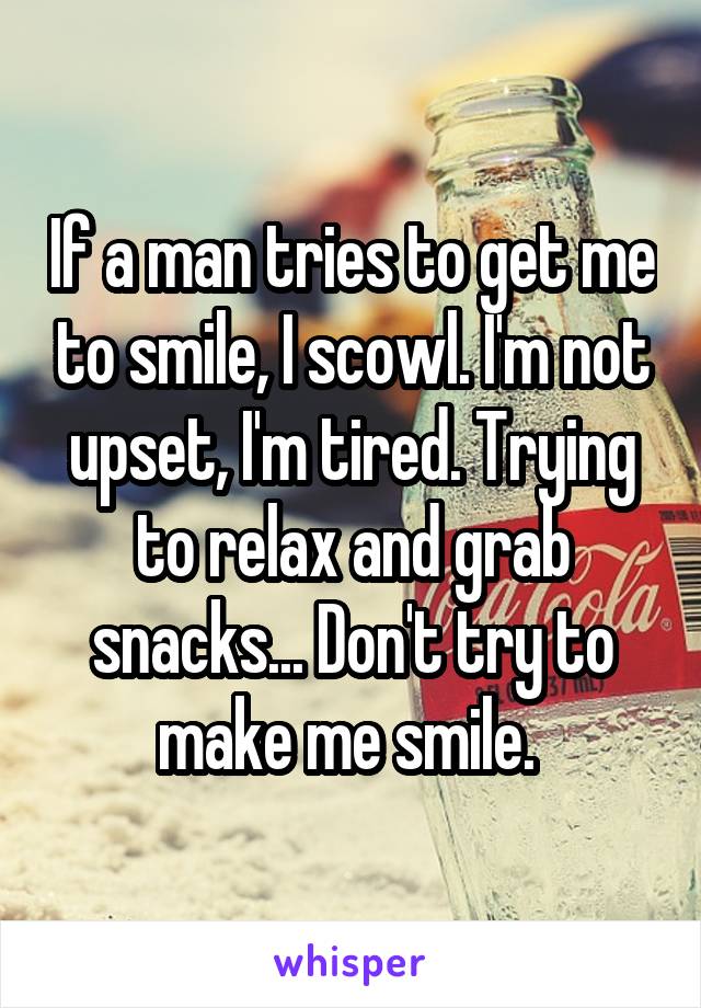 If a man tries to get me to smile, I scowl. I'm not upset, I'm tired. Trying to relax and grab snacks... Don't try to make me smile. 