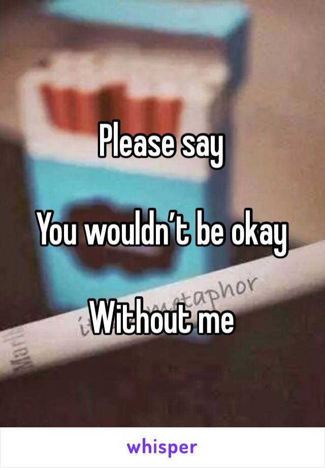 Please say

You wouldn’t be okay

Without me 
