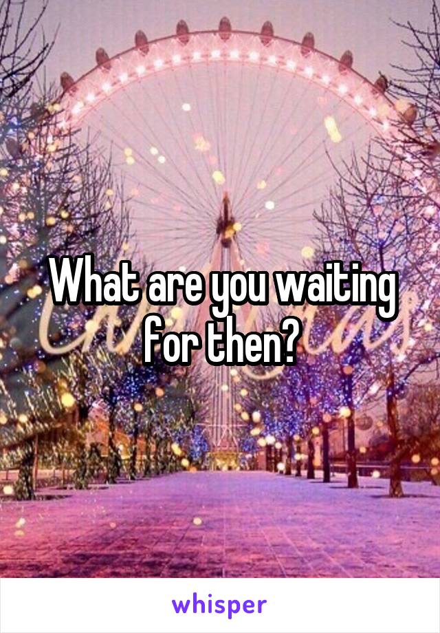 What are you waiting for then?