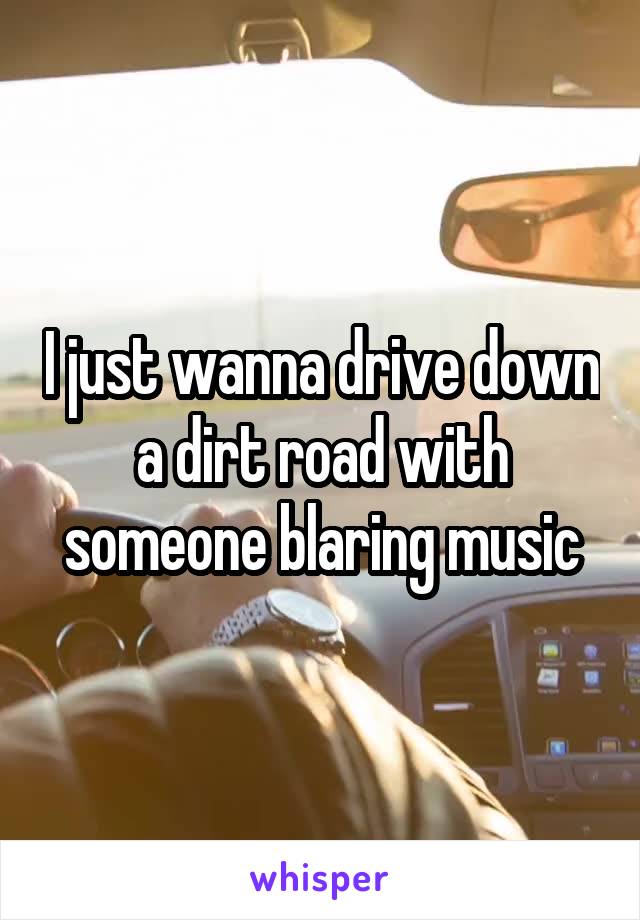 I just wanna drive down a dirt road with someone blaring music