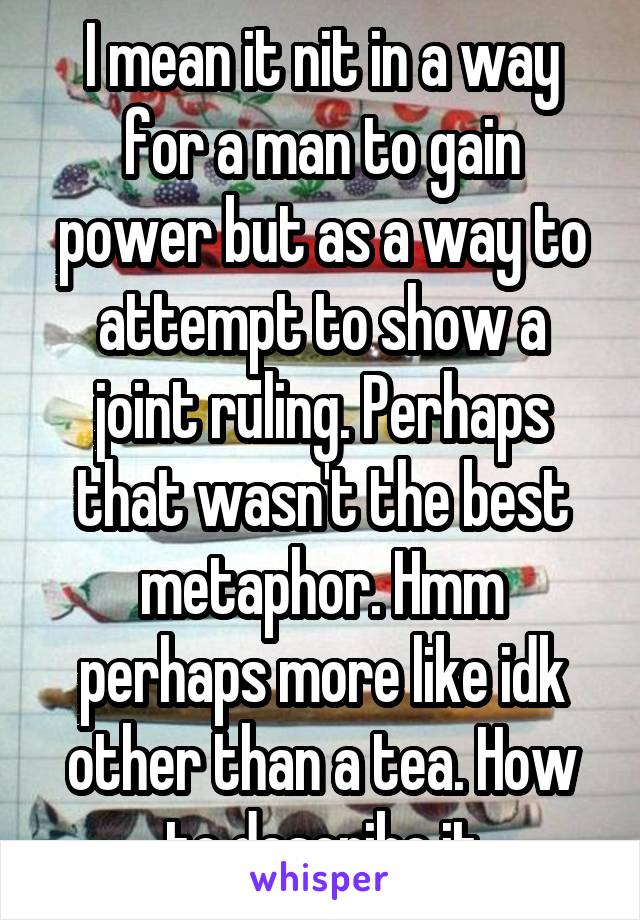 I mean it nit in a way for a man to gain power but as a way to attempt to show a joint ruling. Perhaps that wasn't the best metaphor. Hmm perhaps more like idk other than a tea. How to describe it