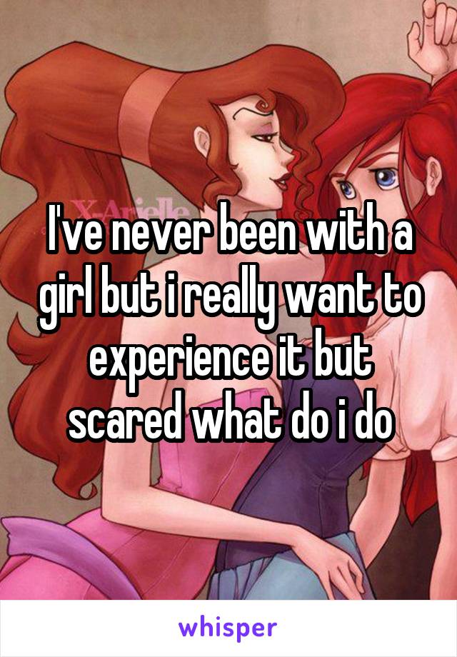 I've never been with a girl but i really want to experience it but scared what do i do
