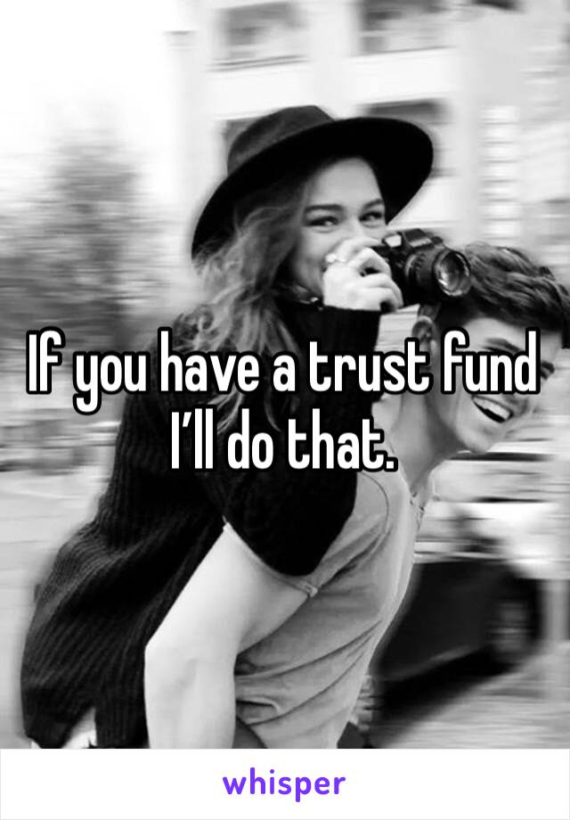 If you have a trust fund I’ll do that. 