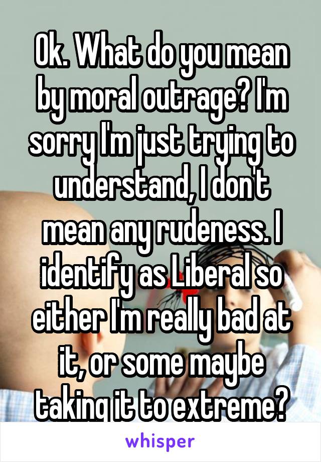Ok. What do you mean by moral outrage? I'm sorry I'm just trying to understand, I don't mean any rudeness. I identify as Liberal so either I'm really bad at it, or some maybe taking it to extreme?