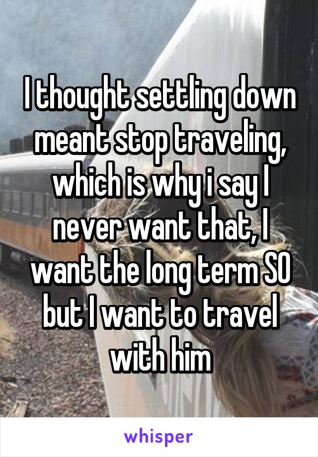 I thought settling down meant stop traveling, which is why i say I never want that, I want the long term SO but I want to travel with him