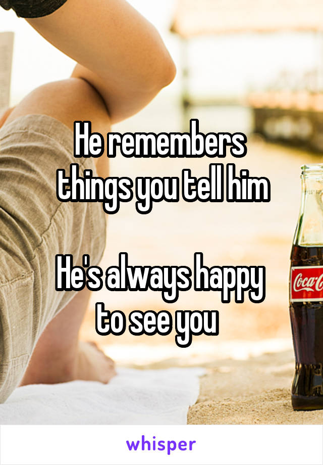 He remembers 
things you tell him

He's always happy 
to see you  