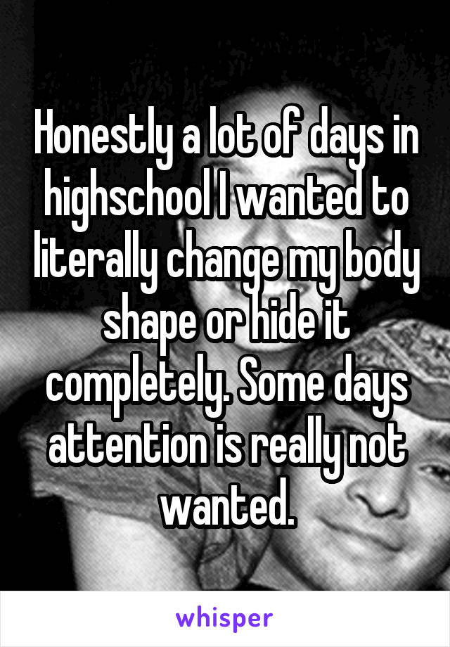 Honestly a lot of days in highschool I wanted to literally change my body shape or hide it completely. Some days attention is really not wanted.