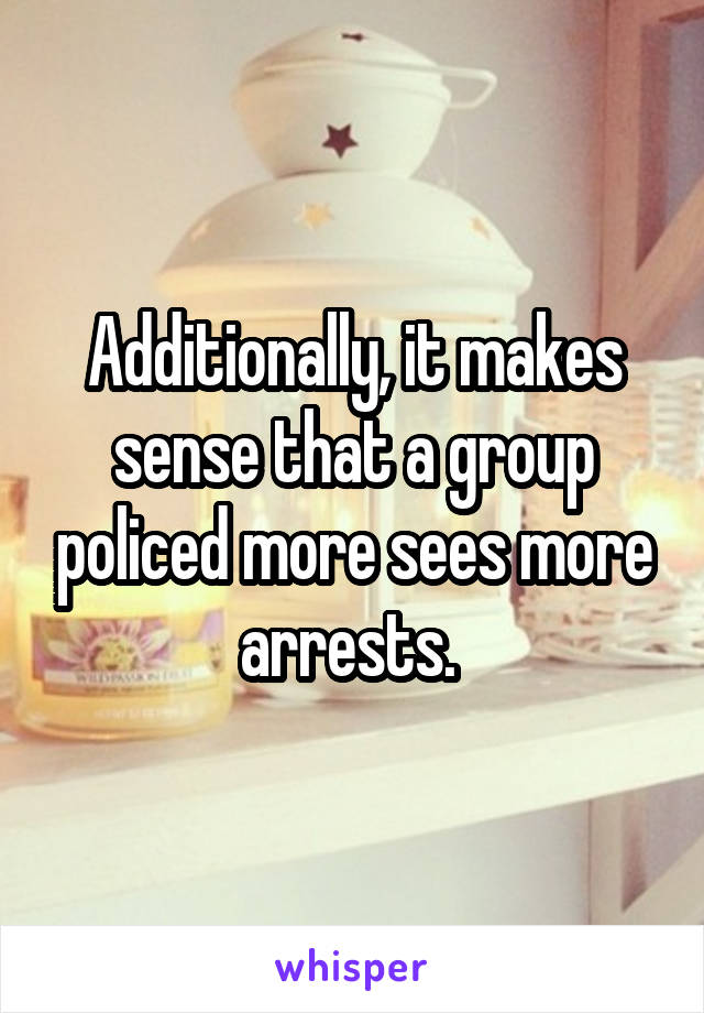 Additionally, it makes sense that a group policed more sees more arrests. 