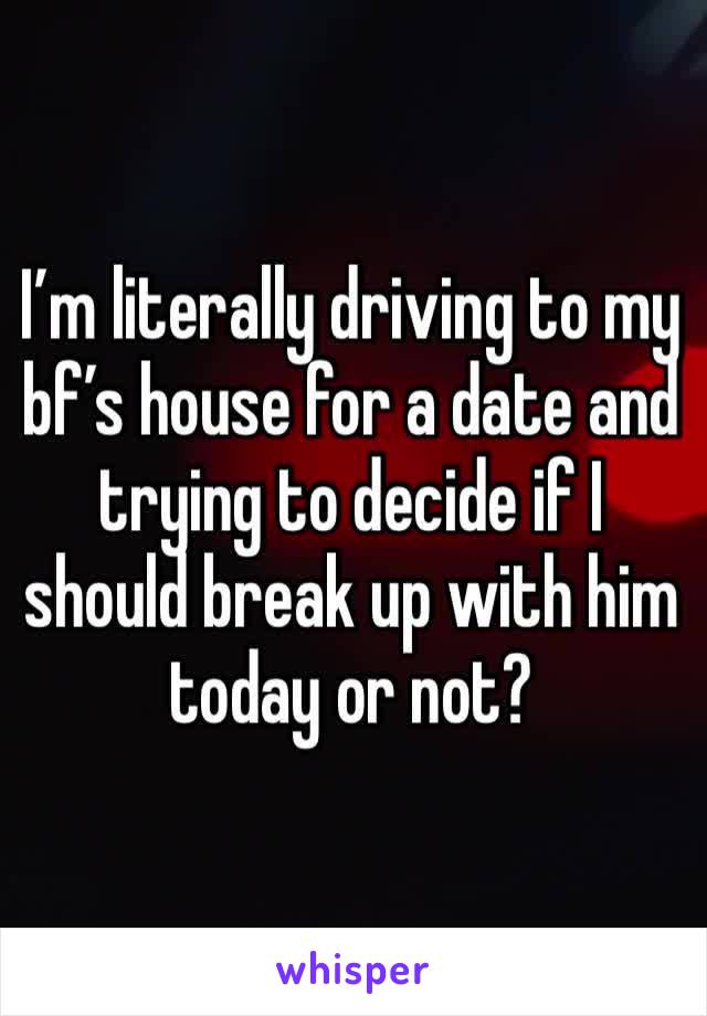 I’m literally driving to my bf’s house for a date and trying to decide if I should break up with him today or not?