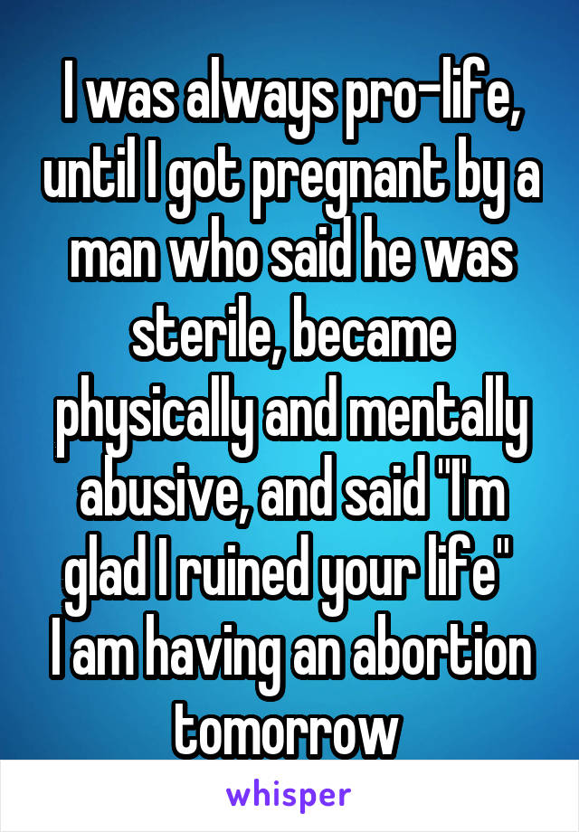 I was always pro-life, until I got pregnant by a man who said he was sterile, became physically and mentally abusive, and said "I'm glad I ruined your life" 
I am having an abortion tomorrow 