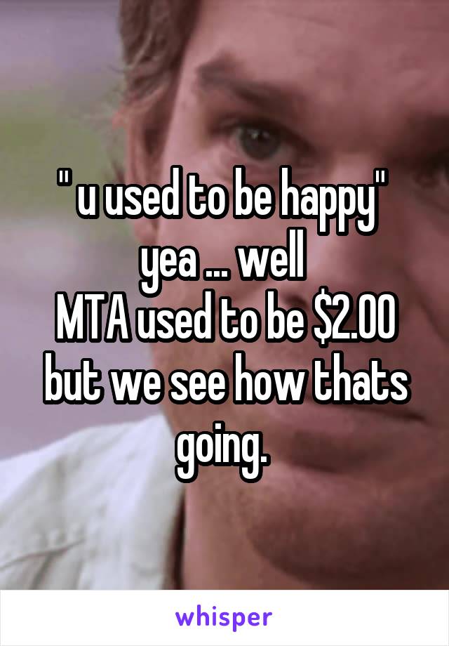 " u used to be happy" 
yea ... well 
MTA used to be $2.00
but we see how thats going. 