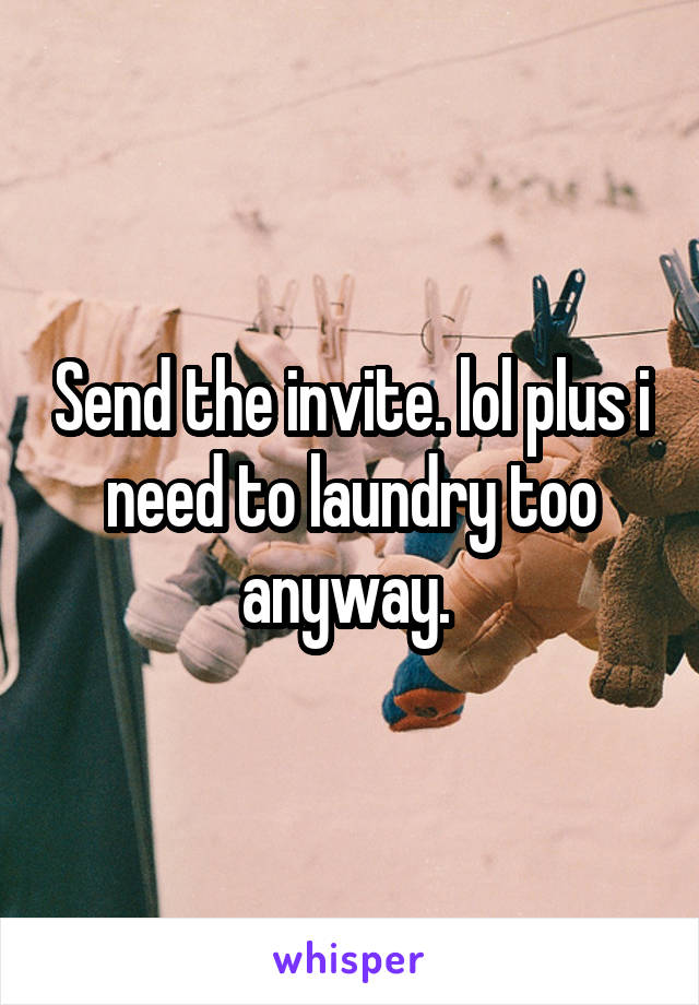 Send the invite. lol plus i need to laundry too anyway. 