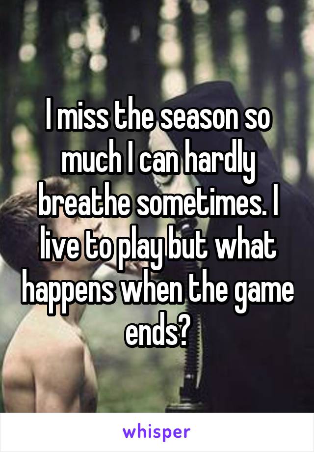 I miss the season so much I can hardly breathe sometimes. I live to play but what happens when the game ends?