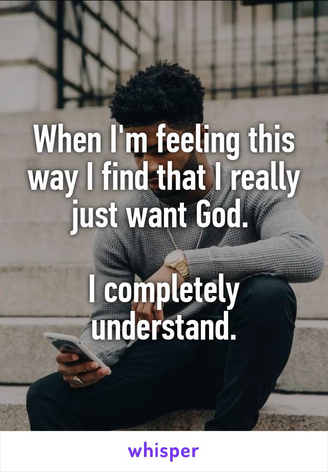 When I'm feeling this way I find that I really just want God. 

I completely understand.
