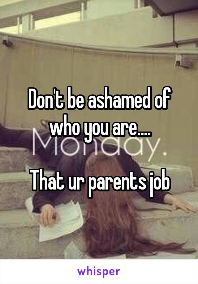 Don't be ashamed of who you are....

 That ur parents job 