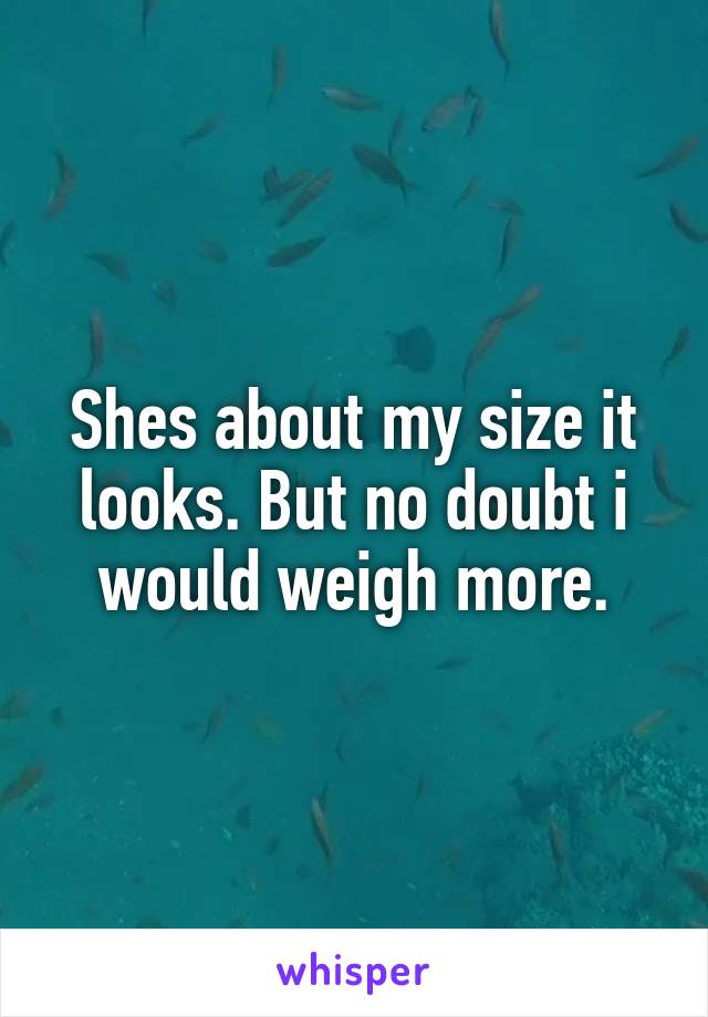 Shes about my size it looks. But no doubt i would weigh more.