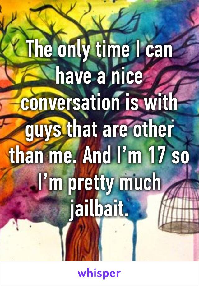 The only time I can have a nice conversation is with guys that are other than me. And I’m 17 so I’m pretty much jailbait. 