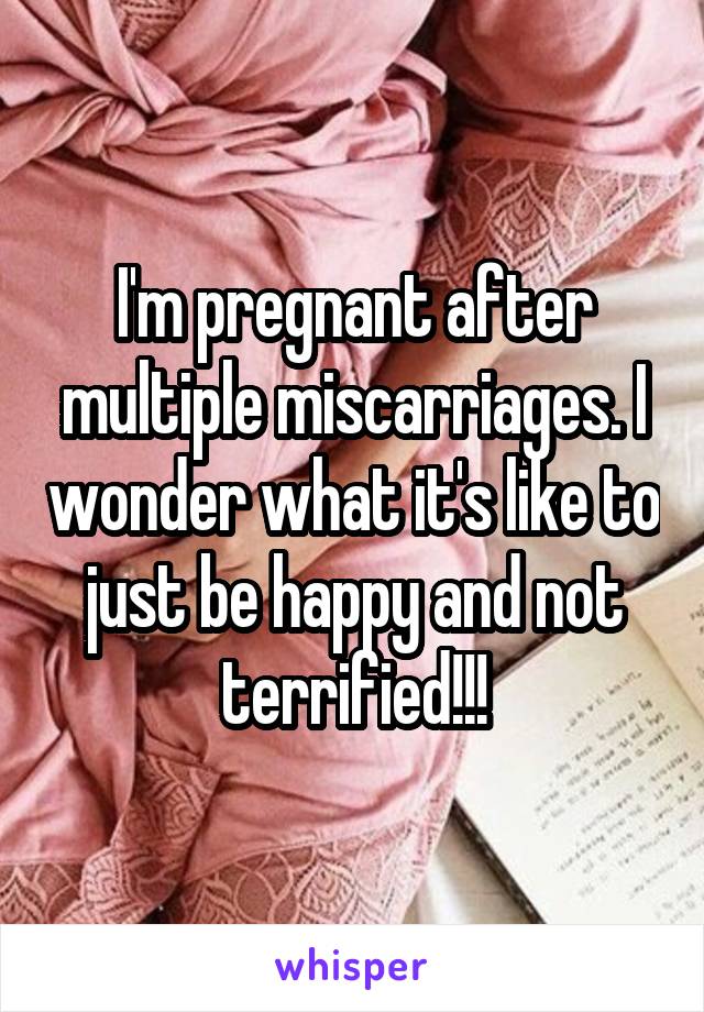 I'm pregnant after multiple miscarriages. I wonder what it's like to just be happy and not terrified!!!