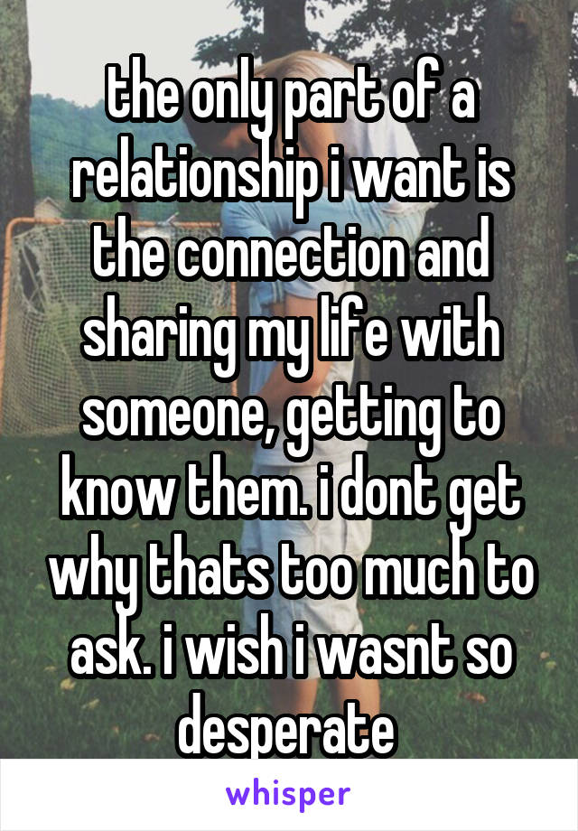 the only part of a relationship i want is the connection and sharing my life with someone, getting to know them. i dont get why thats too much to ask. i wish i wasnt so desperate 