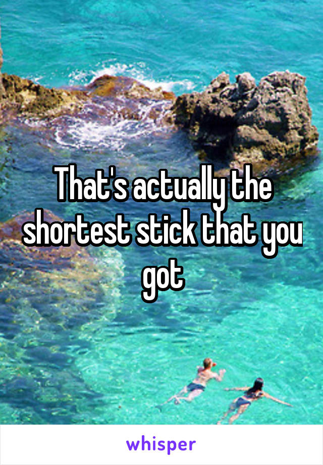 That's actually the shortest stick that you got