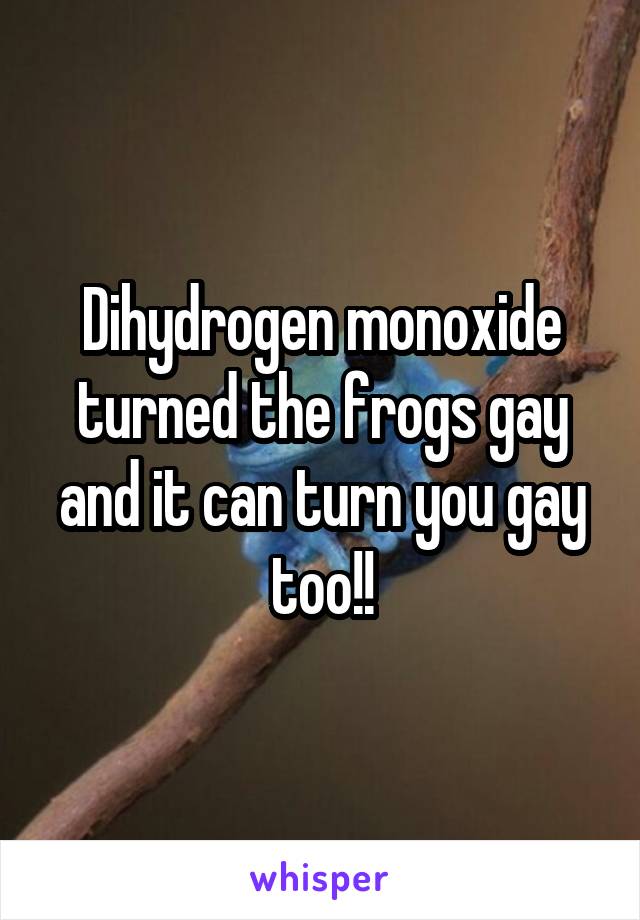 Dihydrogen monoxide turned the frogs gay and it can turn you gay too!!