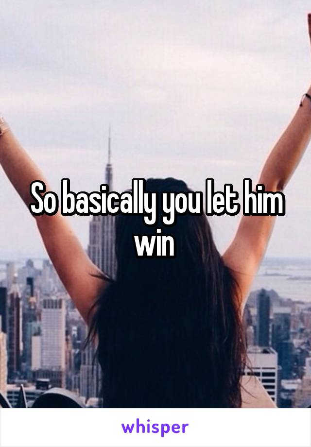 So basically you let him win 