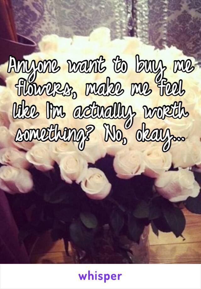 Anyone want to buy me flowers, make me feel like I’m actually worth something? No, okay...