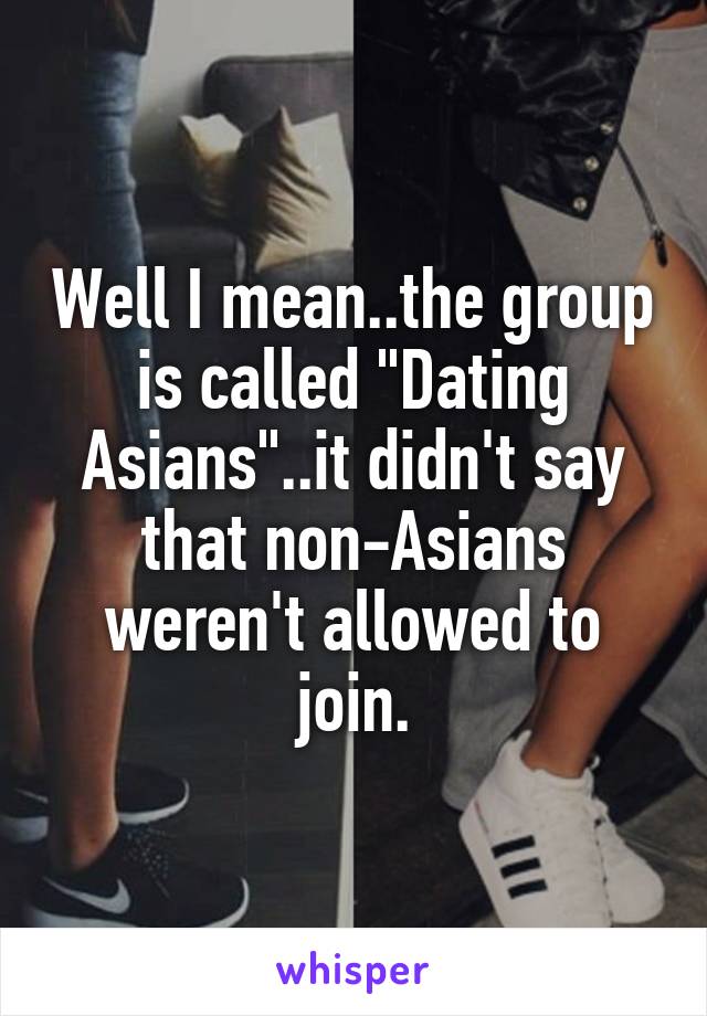 Well I mean..the group is called "Dating Asians"..it didn't say that non-Asians weren't allowed to join.