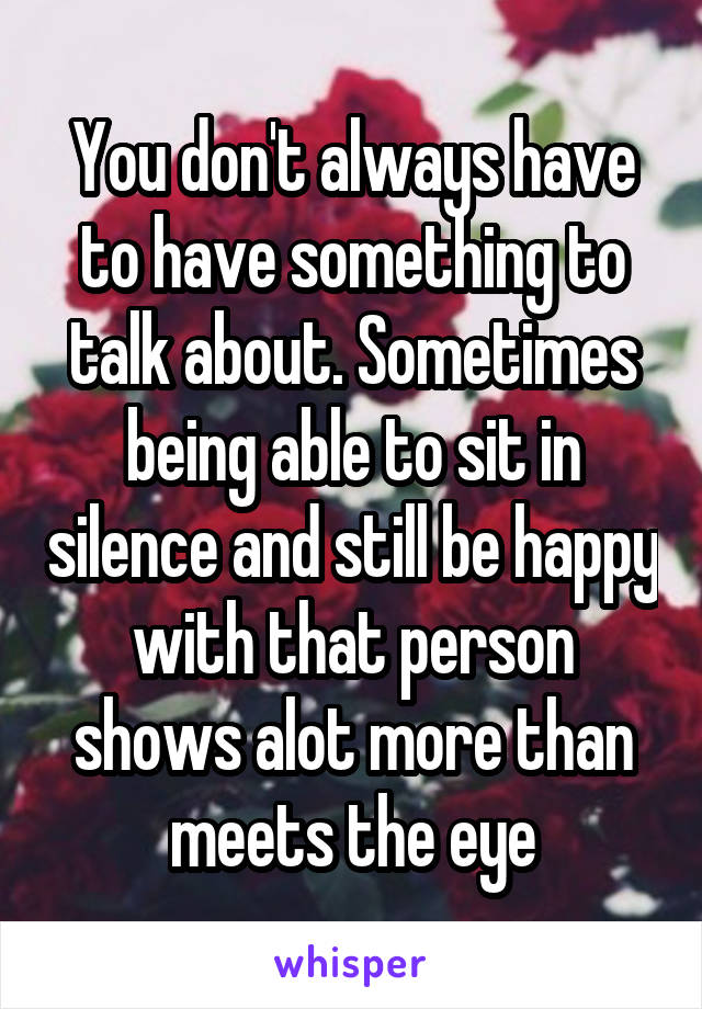 You don't always have to have something to talk about. Sometimes being able to sit in silence and still be happy with that person shows alot more than meets the eye