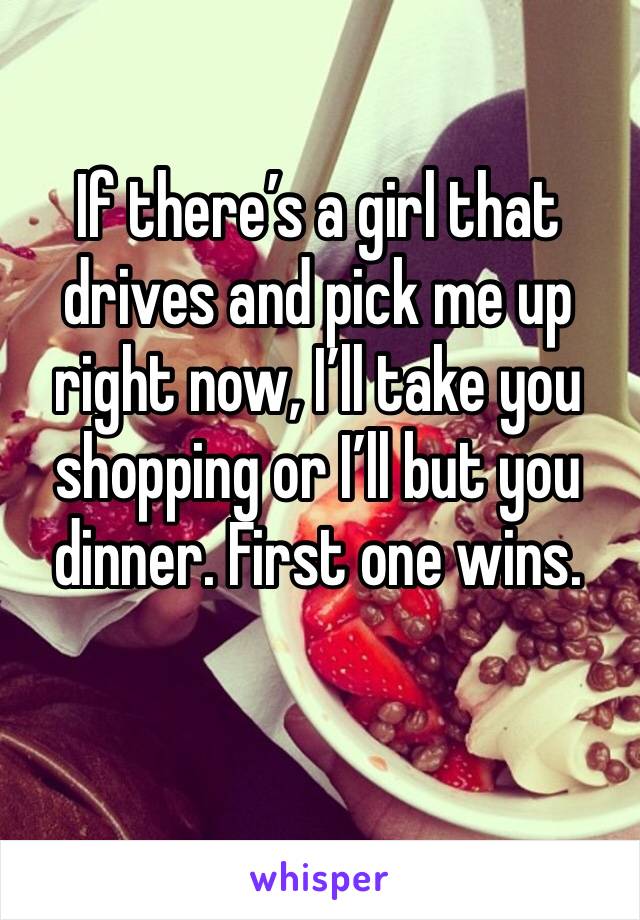 If there’s a girl that drives and pick me up right now, I’ll take you shopping or I’ll but you dinner. First one wins. 