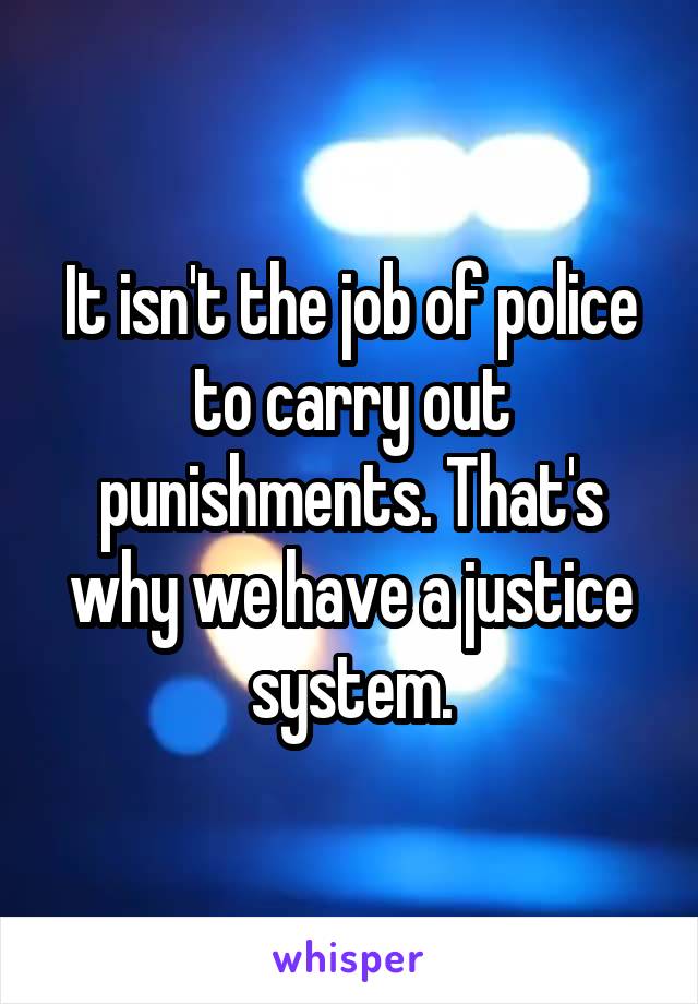 It isn't the job of police to carry out punishments. That's why we have a justice system.