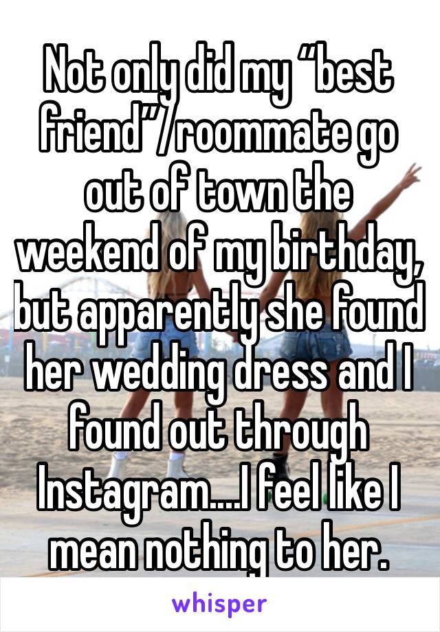 Not only did my “best friend”/roommate go out of town the weekend of my birthday, but apparently she found her wedding dress and I found out through Instagram....I feel like I mean nothing to her. 