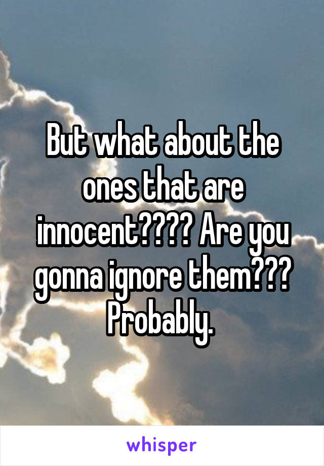 But what about the ones that are innocent???? Are you gonna ignore them??? Probably. 
