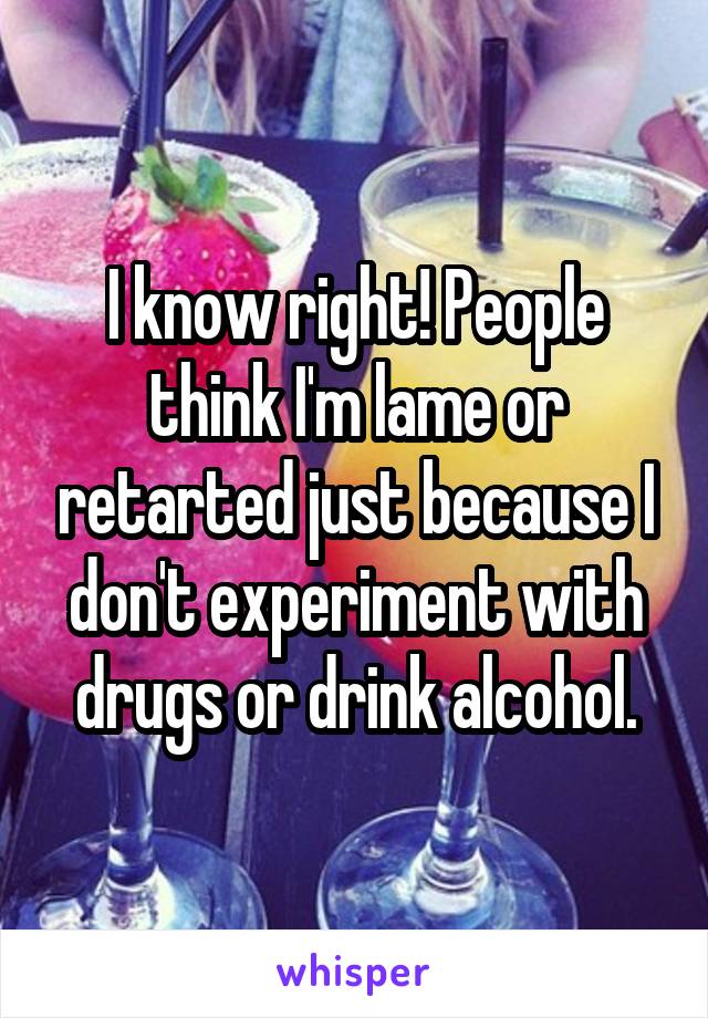 I know right! People think I'm lame or retarted just because I don't experiment with drugs or drink alcohol.