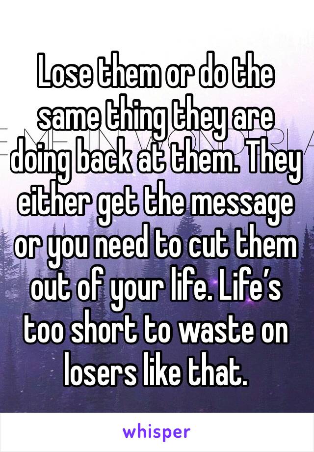 Lose them or do the same thing they are doing back at them. They either get the message or you need to cut them out of your life. Life’s too short to waste on losers like that.