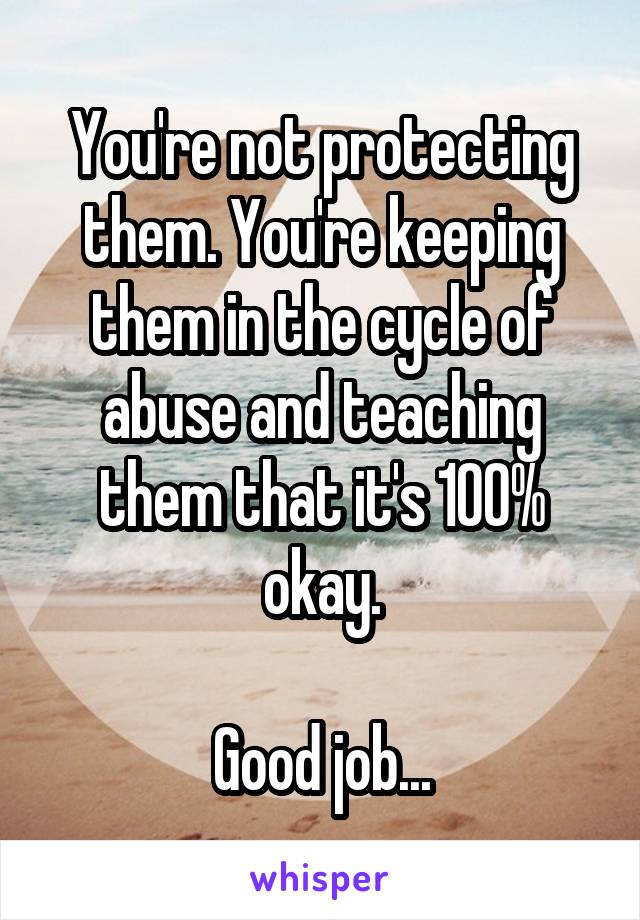 You're not protecting them. You're keeping them in the cycle of abuse and teaching them that it's 100% okay.

Good job...