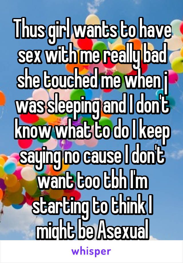 Thus girl wants to have sex with me really bad she touched me when j was sleeping and I don't know what to do I keep saying no cause I don't want too tbh I'm starting to think I might be Asexual