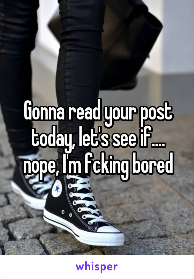 Gonna read your post today, let's see if.... nope, I'm fcking bored