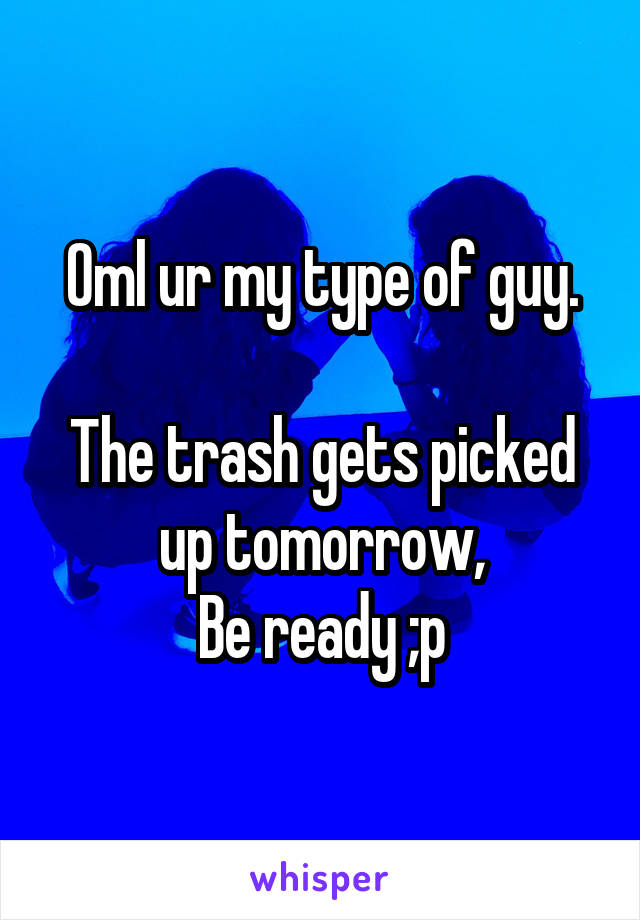 Oml ur my type of guy.

The trash gets picked up tomorrow,
Be ready ;p