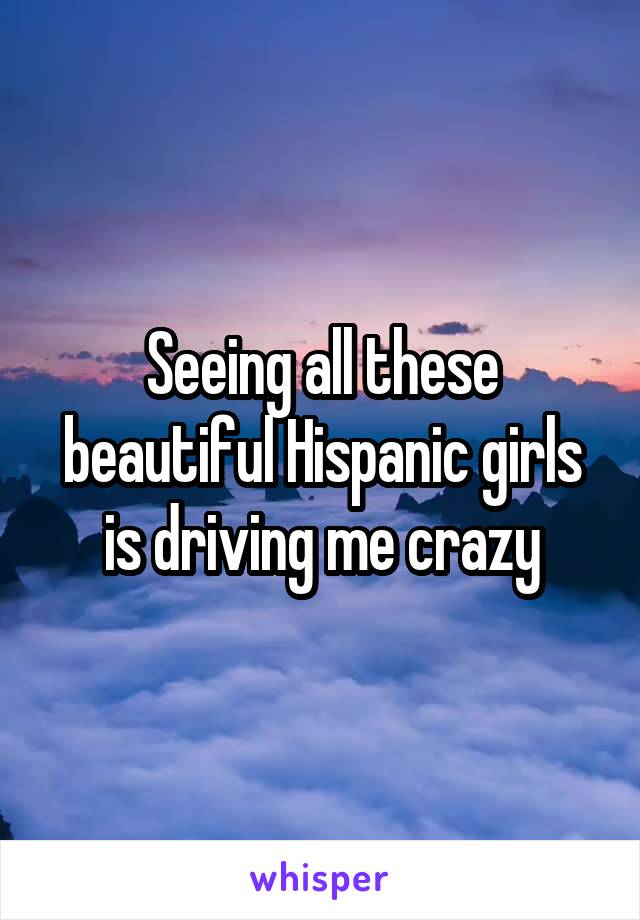 Seeing all these beautiful Hispanic girls is driving me crazy