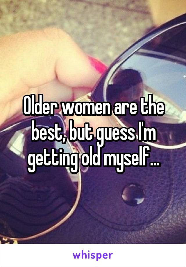Older women are the best, but guess I'm getting old myself...