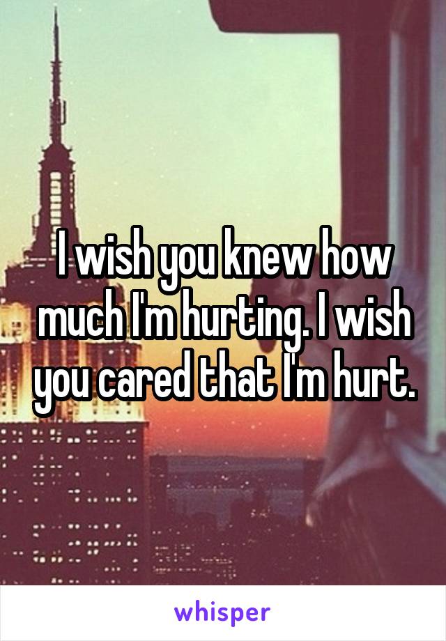 I wish you knew how much I'm hurting. I wish you cared that I'm hurt.