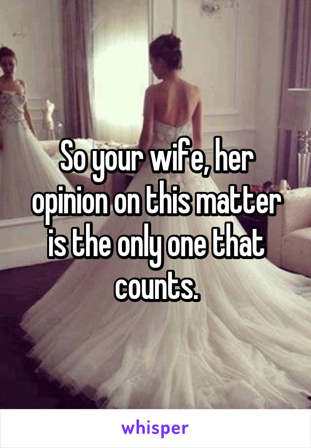So your wife, her opinion on this matter is the only one that counts.