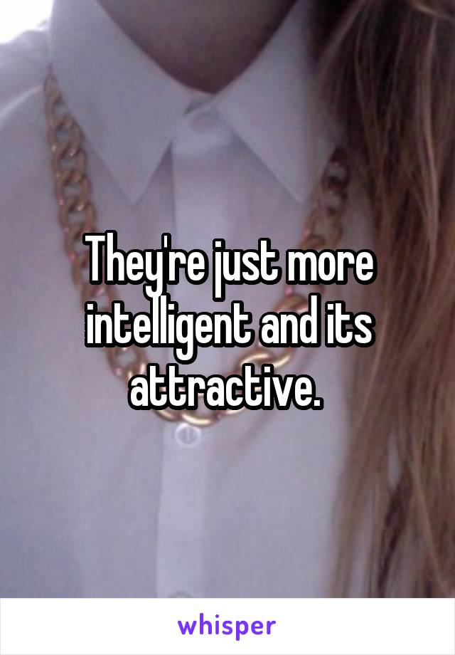 They're just more intelligent and its attractive. 