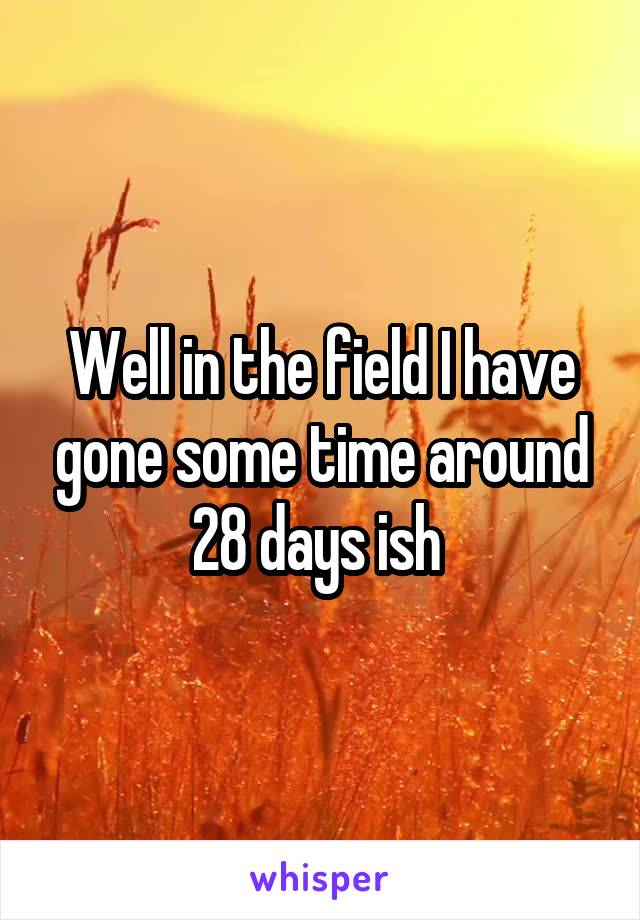 Well in the field I have gone some time around 28 days ish 