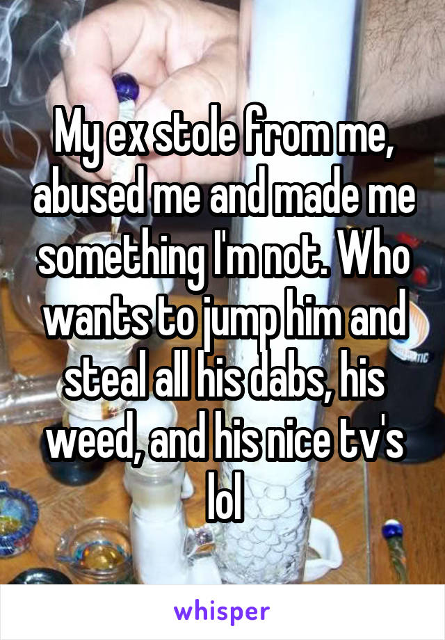 My ex stole from me, abused me and made me something I'm not. Who wants to jump him and steal all his dabs, his weed, and his nice tv's lol