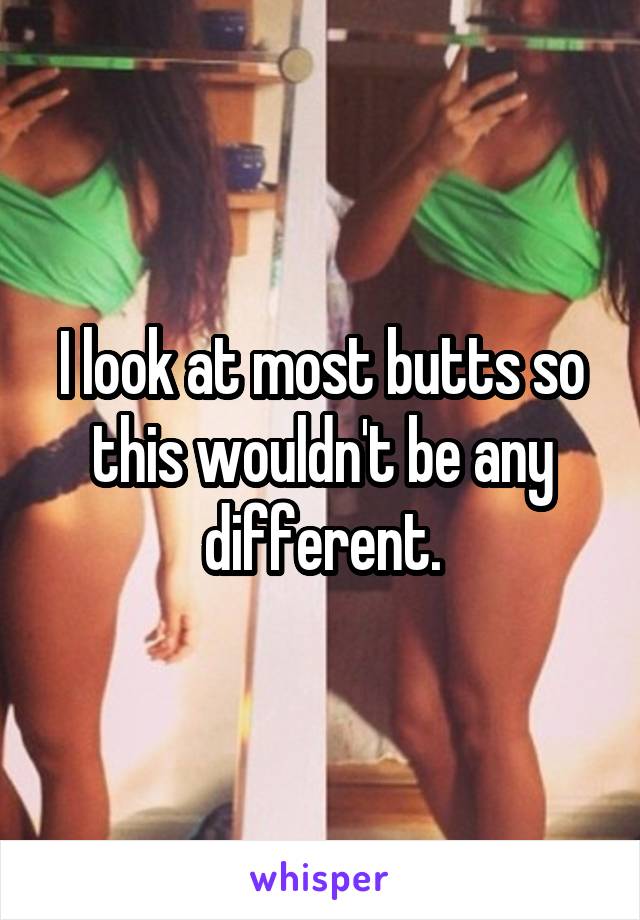 I look at most butts so this wouldn't be any different.