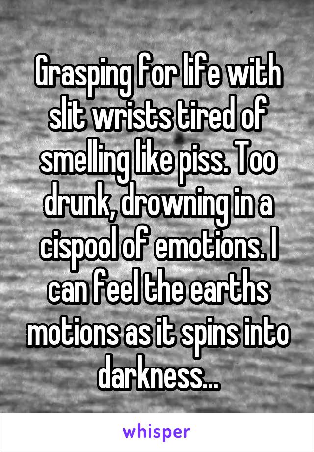 Grasping for life with slit wrists tired of smelling like piss. Too drunk, drowning in a cispool of emotions. I can feel the earths motions as it spins into darkness...